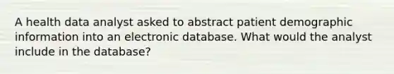 A health data analyst asked to abstract patient demographic information into an electronic database. What would the analyst include in the database?