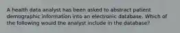 A health data analyst has been asked to abstract patient demographic information into an electronic database. Which of the following would the analyst include in the database?