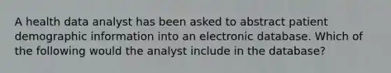 A health data analyst has been asked to abstract patient demographic information into an electronic database. Which of the following would the analyst include in the database?