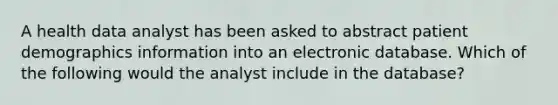 A health data analyst has been asked to abstract patient demographics information into an electronic database. Which of the following would the analyst include in the database?