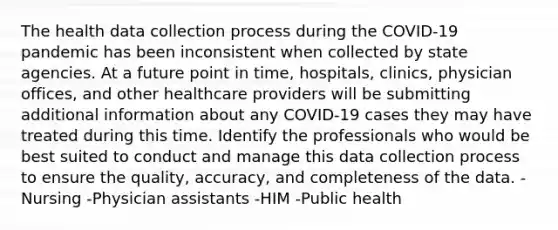 The health data collection process during the COVID-19 pandemic has been inconsistent when collected by state agencies. At a future point in time, hospitals, clinics, physician offices, and other healthcare providers will be submitting additional information about any COVID-19 cases they may have treated during this time. Identify the professionals who would be best suited to conduct and manage this data collection process to ensure the quality, accuracy, and completeness of the data. -Nursing -Physician assistants -HIM -Public health