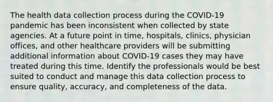 The health data collection process during the COVID-19 pandemic has been inconsistent when collected by state agencies. At a future point in time, hospitals, clinics, physician offices, and other healthcare providers will be submitting additional information about COVID-19 cases they may have treated during this time. Identify the professionals would be best suited to conduct and manage this data collection process to ensure quality, accuracy, and completeness of the data.