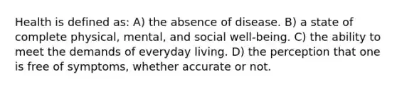 Health is defined as: A) the absence of disease. B) a state of complete physical, mental, and social well-being. C) the ability to meet the demands of everyday living. D) the perception that one is free of symptoms, whether accurate or not.