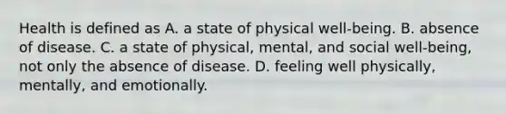 Health is defined as A. a state of physical well-being. B. absence of disease. C. a state of physical, mental, and social well-being, not only the absence of disease. D. feeling well physically, mentally, and emotionally.