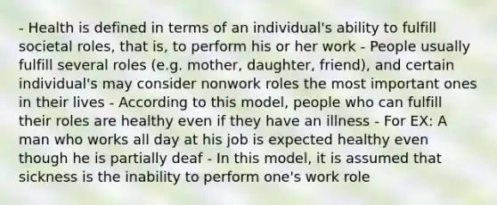 - Health is defined in terms of an individual's ability to fulfill societal roles, that is, to perform his or her work - People usually fulfill several roles (e.g. mother, daughter, friend), and certain individual's may consider nonwork roles the most important ones in their lives - According to this model, people who can fulfill their roles are healthy even if they have an illness - For EX: A man who works all day at his job is expected healthy even though he is partially deaf - In this model, it is assumed that sickness is the inability to perform one's work role