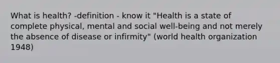 What is health? -definition - know it "Health is a state of complete physical, mental and social well-being and not merely the absence of disease or infirmity" (world health organization 1948)