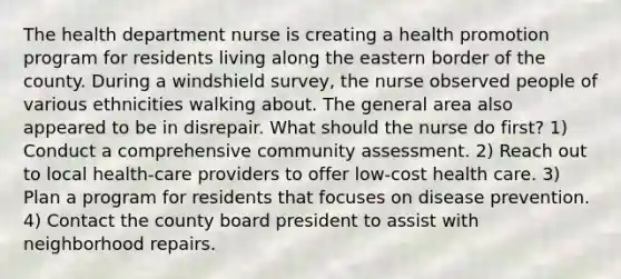 The health department nurse is creating a health promotion program for residents living along the eastern border of the county. During a windshield survey, the nurse observed people of various ethnicities walking about. The general area also appeared to be in disrepair. What should the nurse do first? 1) Conduct a comprehensive community assessment. 2) Reach out to local health-care providers to offer low-cost health care. 3) Plan a program for residents that focuses on disease prevention. 4) Contact the county board president to assist with neighborhood repairs.