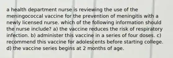 a health department nurse is reviewing the use of the meningococcal vaccine for the prevention of meningitis with a newly licensed nurse. which of the following information should the nurse include? a) the vaccine reduces the risk of respiratory infection. b) administer this vaccine in a series of four doses. c) recommend this vaccine for adolescents before starting college. d) the vaccine series begins at 2 months of age.