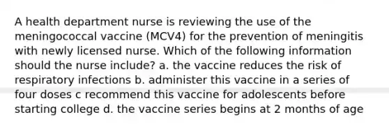 A health department nurse is reviewing the use of the meningococcal vaccine (MCV4) for the prevention of meningitis with newly licensed nurse. Which of the following information should the nurse include? a. the vaccine reduces the risk of respiratory infections b. administer this vaccine in a series of four doses c recommend this vaccine for adolescents before starting college d. the vaccine series begins at 2 months of age