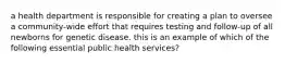 a health department is responsible for creating a plan to oversee a community-wide effort that requires testing and follow-up of all newborns for genetic disease. this is an example of which of the following essential public health services?