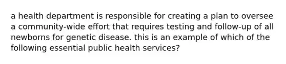 a health department is responsible for creating a plan to oversee a community-wide effort that requires testing and follow-up of all newborns for genetic disease. this is an example of which of the following essential public health services?