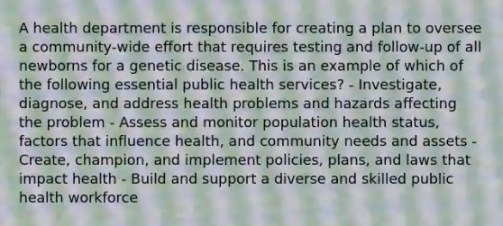 A health department is responsible for creating a plan to oversee a community-wide effort that requires testing and follow-up of all newborns for a genetic disease. This is an example of which of the following essential public health services? - Investigate, diagnose, and address health problems and hazards affecting the problem - Assess and monitor population health status, factors that influence health, and community needs and assets - Create, champion, and implement policies, plans, and laws that impact health - Build and support a diverse and skilled public health workforce