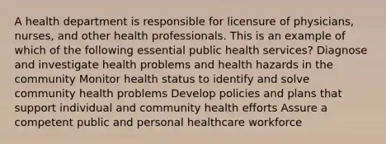 A health department is responsible for licensure of physicians, nurses, and other health professionals. This is an example of which of the following essential public health services? Diagnose and investigate health problems and health hazards in the community Monitor health status to identify and solve community health problems Develop policies and plans that support individual and community health efforts Assure a competent public and personal healthcare workforce