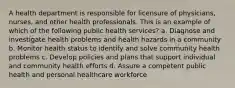 A health department is responsible for licensure of physicians, nurses, and other health professionals. This is an example of which of the following public health services? a. Diagnose and investigate health problems and health hazards in a community b. Monitor health status to identify and solve community health problems c. Develop policies and plans that support individual and community health efforts d. Assure a competent public health and personal healthcare workforce