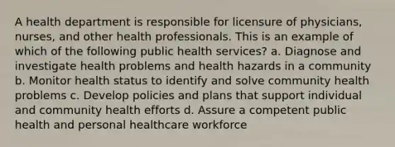 A health department is responsible for licensure of physicians, nurses, and other health professionals. This is an example of which of the following public health services? a. Diagnose and investigate health problems and health hazards in a community b. Monitor health status to identify and solve community health problems c. Develop policies and plans that support individual and community health efforts d. Assure a competent public health and personal healthcare workforce