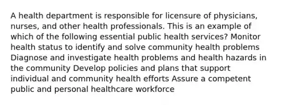 A health department is responsible for licensure of physicians, nurses, and other health professionals. This is an example of which of the following essential public health services? Monitor health status to identify and solve community health problems Diagnose and investigate health problems and health hazards in the community Develop policies and plans that support individual and community health efforts Assure a competent public and personal healthcare workforce