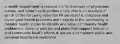 a health department is responsible for licensure of physicians, nurses, and other health professionals. this is an example of which of the following essential PH services? a. diagnose and investigate health problems and hazards in the community b. monitor health status to identify and solve community health problems c. develop policies and plans that support individual and community health efforts d. assure a competent public and personal healthcare workforce