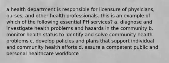 a health department is responsible for licensure of physicians, nurses, and other health professionals. this is an example of which of the following essential PH services? a. diagnose and investigate health problems and hazards in the community b. monitor health status to identify and solve community health problems c. develop policies and plans that support individual and community health efforts d. assure a competent public and personal healthcare workforce