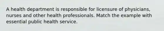 A health department is responsible for licensure of physicians, nurses and other health professionals. Match the example with essential public health service.