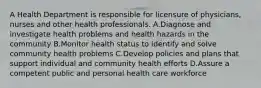 A Health Department is responsible for licensure of physicians, nurses and other health professionals. A.Diagnose and investigate health problems and health hazards in the community B.Monitor health status to identify and solve community health problems C.Develop policies and plans that support individual and community health efforts D.Assure a competent public and personal health care workforce