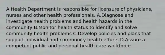 A Health Department is responsible for licensure of physicians, nurses and other health professionals. A.Diagnose and investigate health problems and health hazards in the community B.Monitor health status to identify and solve community health problems C.Develop policies and plans that support individual and community health efforts D.Assure a competent public and personal health care workforce