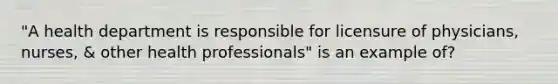 "A health department is responsible for licensure of physicians, nurses, & other health professionals" is an example of?