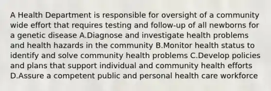 A Health Department is responsible for oversight of a community wide effort that requires testing and follow-up of all newborns for a genetic disease A.Diagnose and investigate health problems and health hazards in the community B.Monitor health status to identify and solve community health problems C.Develop policies and plans that support individual and community health efforts D.Assure a competent public and personal health care workforce