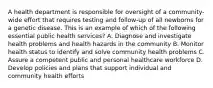 A health department is responsible for oversight of a community-wide effort that requires testing and follow-up of all newborns for a genetic disease. This is an example of which of the following essential public health services? A. Diagnose and investigate health problems and health hazards in the community B. Monitor health status to identify and solve community health problems C. Assure a competent public and personal healthcare workforce D. Develop policies and plans that support individual and community health efforts