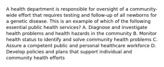 A health department is responsible for oversight of a community-wide effort that requires testing and follow-up of all newborns for a genetic disease. This is an example of which of the following essential public health services? A. Diagnose and investigate health problems and health hazards in the community B. Monitor health status to identify and solve community health problems C. Assure a competent public and personal healthcare workforce D. Develop policies and plans that support individual and community health efforts