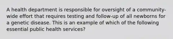 A health department is responsible for oversight of a community-wide effort that requires testing and follow-up of all newborns for a genetic disease. This is an example of which of the following essential public health services?