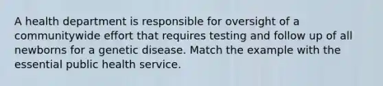 A health department is responsible for oversight of a communitywide effort that requires testing and follow up of all newborns for a genetic disease. Match the example with the essential public health service.