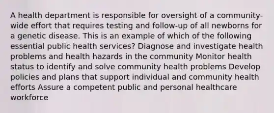 A health department is responsible for oversight of a community-wide effort that requires testing and follow-up of all newborns for a genetic disease. This is an example of which of the following essential public health services? Diagnose and investigate health problems and health hazards in the community Monitor health status to identify and solve community health problems Develop policies and plans that support individual and community health efforts Assure a competent public and personal healthcare workforce