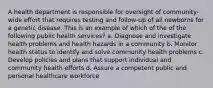 A health department is responsible for oversight of community-wide effort that requires testing and follow-up of all newborns for a genetic disease. This is an example of which of the of the following public health services? a. Diagnose and investigate health problems and health hazards in a community b. Monitor health status to identify and solve community health problems c. Develop policies and plans that support individual and community health efforts d. Assure a competent public and personal healthcare workforce