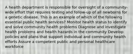 A health department is responsible for oversight of a community-wide effort that requires testing and follow-up of all newborns for a genetic disease. This is an example of which of the following essential public health services? Monitor health status to identify and solve community health problems Diagnose and investigate health problems and health hazards in the community Develop policies and plans that support individual and community health efforts Assure a competent public and personal healthcare workforce