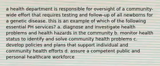 a health department is responsible for oversight of a community-wide effort that requires testing and follow-up of all newborns for a genetic disease. this is an example of which of the following essential PH services? a. diagnose and investigate health problems and health hazards in the community b. monitor health status to identify and solve community health problems c. develop policies and plans that support individual and community health efforts d. assure a competent public and personal healthcare workforce