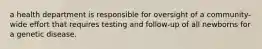 a health department is responsible for oversight of a community-wide effort that requires testing and follow-up of all newborns for a genetic disease.