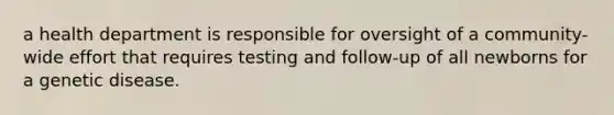 a health department is responsible for oversight of a community-wide effort that requires testing and follow-up of all newborns for a genetic disease.