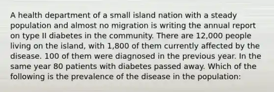 A health department of a small island nation with a steady population and almost no migration is writing the annual report on type II diabetes in the community. There are 12,000 people living on the island, with 1,800 of them currently affected by the disease. 100 of them were diagnosed in the previous year. In the same year 80 patients with diabetes passed away. Which of the following is the prevalence of the disease in the population: