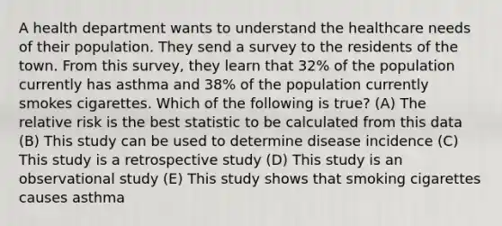 A health department wants to understand the healthcare needs of their population. They send a survey to the residents of the town. From this survey, they learn that 32% of the population currently has asthma and 38% of the population currently smokes cigarettes. Which of the following is true? (A) The relative risk is the best statistic to be calculated from this data (B) This study can be used to determine disease incidence (C) This study is a retrospective study (D) This study is an observational study (E) This study shows that smoking cigarettes causes asthma