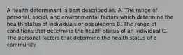 A health determinant is best described as: A. The range of personal, social, and environmental factors which determine the health status of individuals or populations B. The range of conditions that determine the health status of an individual C. The personal factors that determine the health status of a community