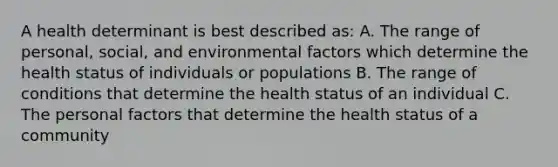 A health determinant is best described as: A. The range of personal, social, and environmental factors which determine the health status of individuals or populations B. The range of conditions that determine the health status of an individual C. The personal factors that determine the health status of a community