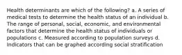 Health determinants are which of the following? a. A series of medical tests to determine the health status of an individual b. The range of personal, social, economic, and environmental factors that determine the health status of individuals or populations c. Measured according to population surveys d. Indicators that can be graphed according social stratification