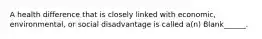 A health difference that is closely linked with economic, environmental, or social disadvantage is called a(n) Blank______.