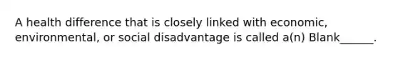 A health difference that is closely linked with economic, environmental, or social disadvantage is called a(n) Blank______.