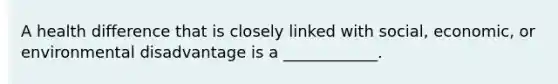 A health difference that is closely linked with social, economic, or environmental disadvantage is a ____________.