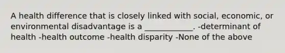 A health difference that is closely linked with social, economic, or environmental disadvantage is a ____________. -determinant of health -health outcome -health disparity -None of the above