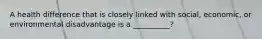 A health difference that is closely linked with social, economic, or environmental disadvantage is a __________?