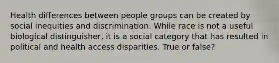 Health differences between people groups can be created by social inequities and discrimination. While race is not a useful biological distinguisher, it is a social category that has resulted in political and health access disparities. True or false?