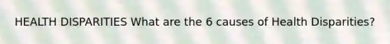 HEALTH DISPARITIES What are the 6 causes of Health Disparities?