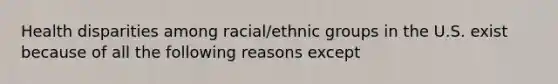 Health disparities among racial/ethnic groups in the U.S. exist because of all the following reasons except